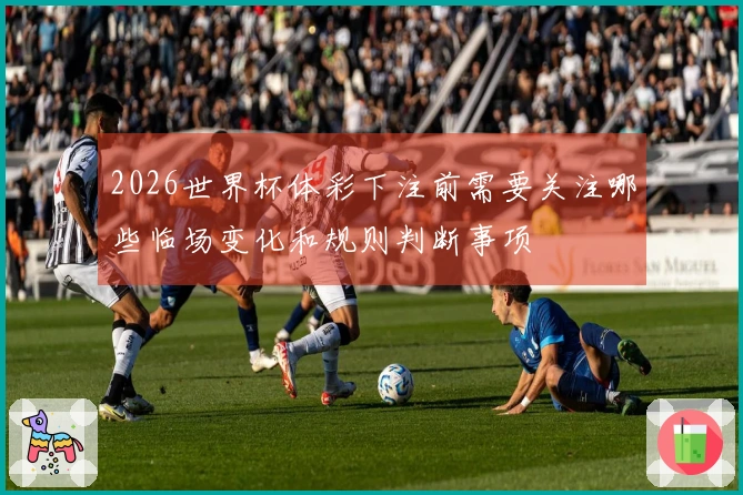 2026世界杯体彩下注前需要关注哪些临场变化和规则判断事项