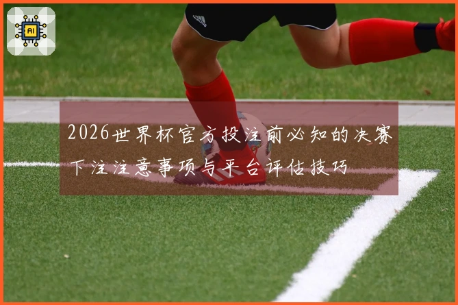 2026世界杯官方投注前必知的决赛下注注意事项与平台评估技巧