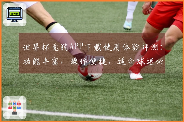 世界杯竞猜APP下载使用体验评测：功能丰富，操作便捷，适合球迷必备工具