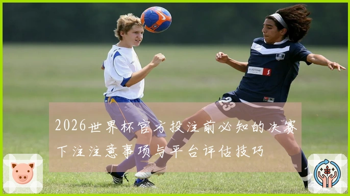 2026世界杯官方投注前必知的决赛下注注意事项与平台评估技巧