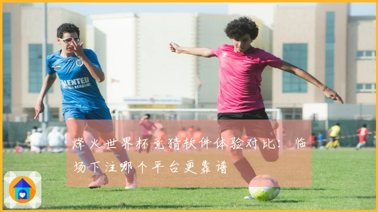 烽火世界杯竞猜软件体验对比：临场下注哪个平台更靠谱