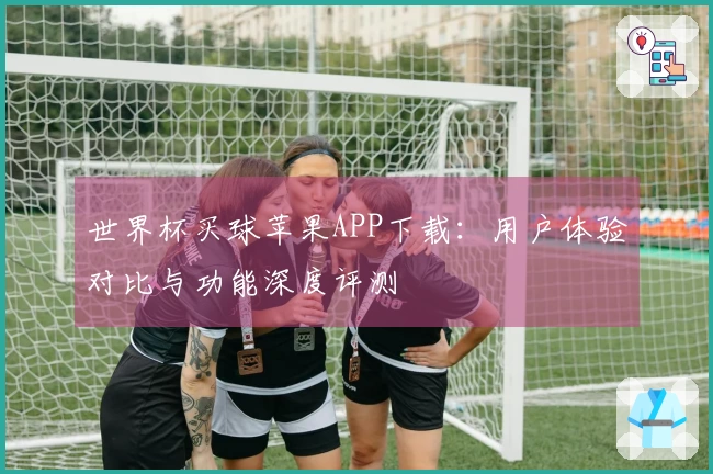 世界杯买球苹果APP下载：用户体验对比与功能深度评测